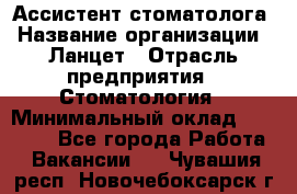 Ассистент стоматолога › Название организации ­ Ланцет › Отрасль предприятия ­ Стоматология › Минимальный оклад ­ 45 000 - Все города Работа » Вакансии   . Чувашия респ.,Новочебоксарск г.